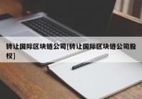 转让国际区块链公司[转让国际区块链公司股权]