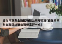 遵化市京东金融区块链公司哪家好[遵化市京东金融区块链公司哪家好一点]